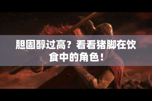 胆固醇过高？看看猪脚在饮食中的角色！