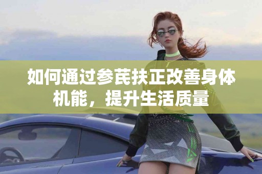 如何通过参芪扶正改善身体机能，提升生活质量