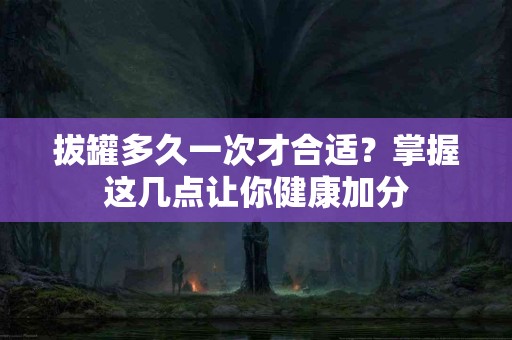 拔罐多久一次才合适？掌握这几点让你健康加分
