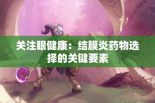 关注眼健康：结膜炎药物选择的关键要素
