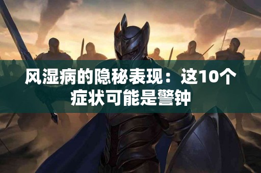 风湿病的隐秘表现：这10个症状可能是警钟