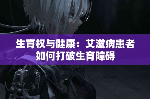生育权与健康：艾滋病患者如何打破生育障碍