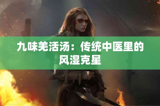 九味羌活汤：传统中医里的风湿克星