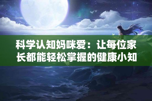科学认知妈咪爱：让每位家长都能轻松掌握的健康小知识
