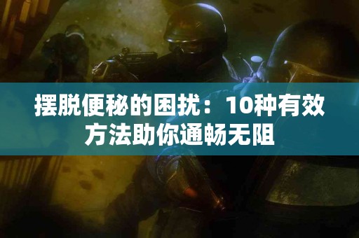 摆脱便秘的困扰：10种有效方法助你通畅无阻