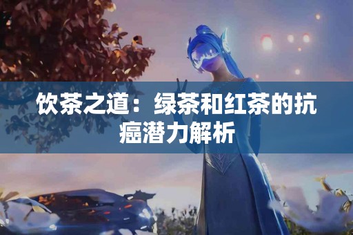 饮茶之道：绿茶和红茶的抗癌潜力解析