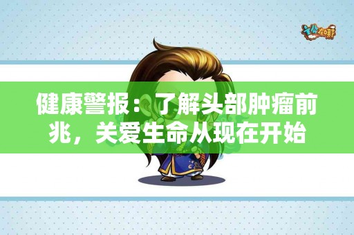 健康警报：了解头部肿瘤前兆，关爱生命从现在开始