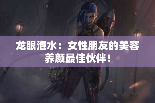 龙眼泡水：女性朋友的美容养颜最佳伙伴！