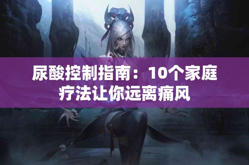 尿酸控制指南：10个家庭疗法让你远离痛风