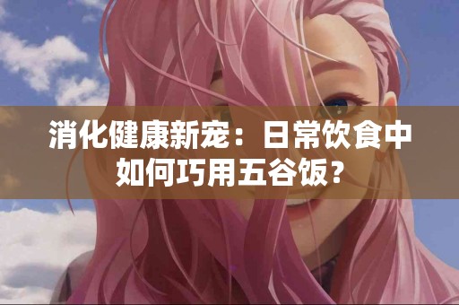 消化健康新宠：日常饮食中如何巧用五谷饭？