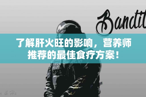 了解肝火旺的影响，营养师推荐的最佳食疗方案！