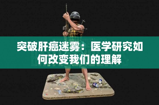 突破肝癌迷雾：医学研究如何改变我们的理解