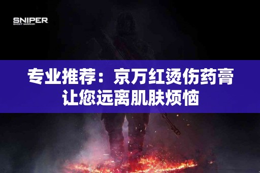 专业推荐：京万红烫伤药膏让您远离肌肤烦恼
