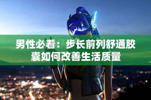 男性必看：步长前列舒通胶囊如何改善生活质量